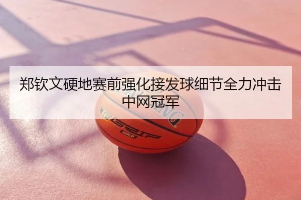 郑钦文硬地赛前强化接发球细节全力冲击中网冠军