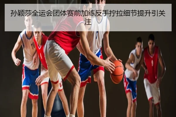 孙颖莎全运会团体赛前加练反手拧拉细节提升引关注